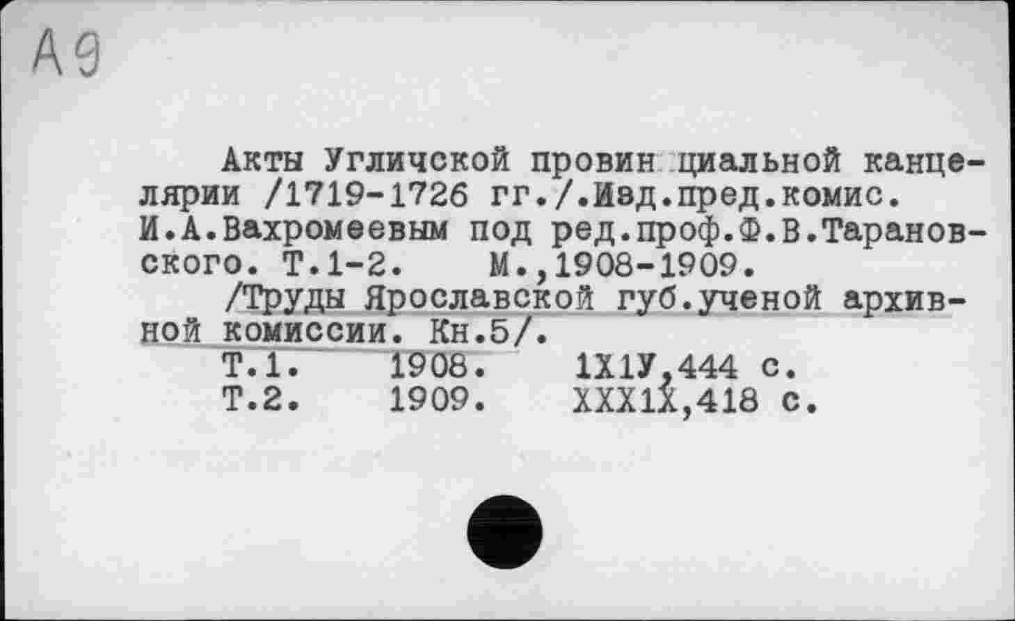 ﻿А9
Акты Угличской провин циальной канцелярии /1719-1726 гг./.Изд.пред.комис.
И.А.Вахромеевым под ред.проф.Ф.В.Таранов-ского. Т.1-2. М.,1908-1909.
/Труды Ярославской губ.ученой архивной комиссии. Кн.5/.
Т.1.	1908.	1Х1У,444 с.
Т.2.	1909.	XXXIX,418 с.